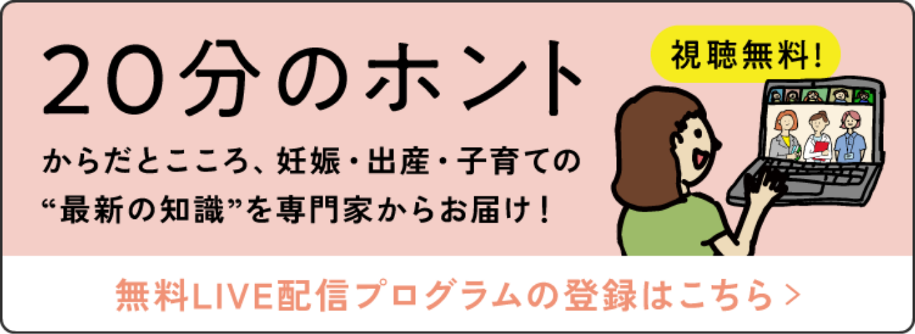 20分のホントからだとこころ、妊婦・出産・子育ての“最新の知識”を専門家からお届け！ 視聴無料！ 無料LIVE配信プログラムの登録はこちら＞