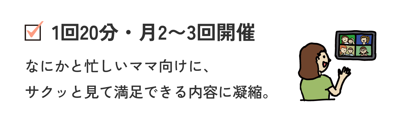 1回20分・月2〜3回開催 なにかと忙しいママ向けに、サクッと見て満足できる内容に凝縮。