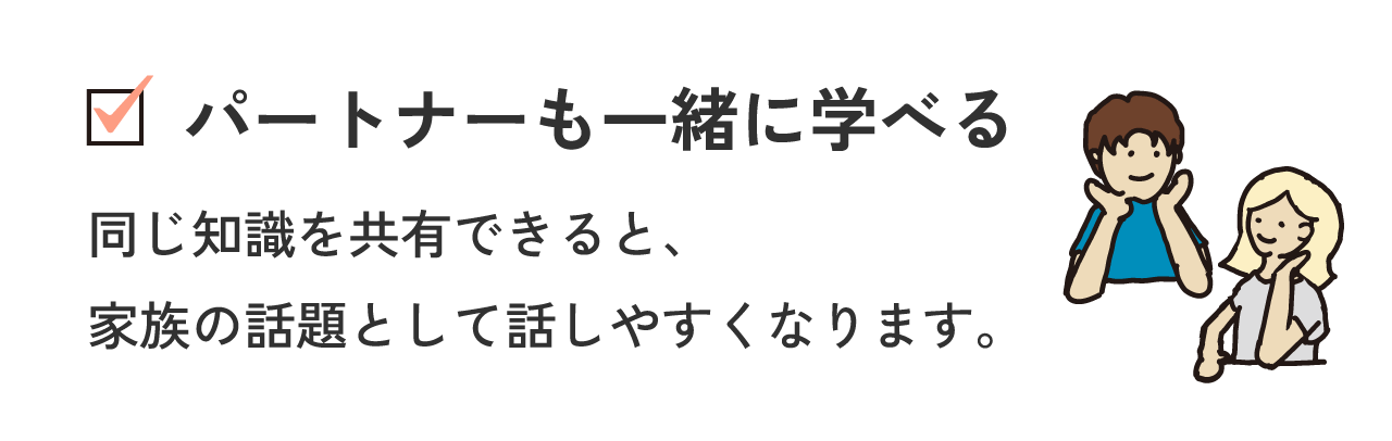 パートナーも一緒に学べる 同じ知識を共有できると、家族の話題として話しやすくなります。