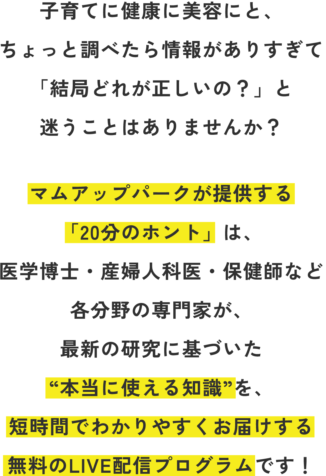 子育てに健康に美容にと、ちょっと調べたら情報がありすぎて「結局どれが正しいの？」と迷うことはありませんか？マムアップパークが提供する「20分のホント」は、医学博士・産婦人科医・保健師など各分野の専門家が、最新の研究に基づいた“本当に使える知識”を、短時間でわかりやすくお届けする無料のLIVE配信プログラムです！