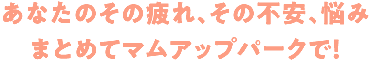 あなたのその疲れ、その不安、悩みまとめてマムアップパークで！