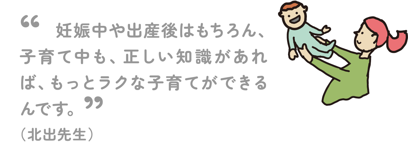 妊娠中や出産後はもちろん、子育て中も、正しい知識があれば、もっとラクな子育てができるんです。 （北出先生）