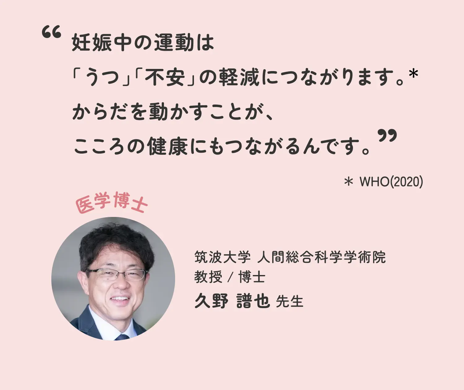 妊娠中の運動は「うつ」「不安」の軽減につながります。*からだを動かすことが、こころの健康にもつながるんです。 *WHO(2020) 筑波大学 人間総合科学学術院 教授/博士 久野譜也先生