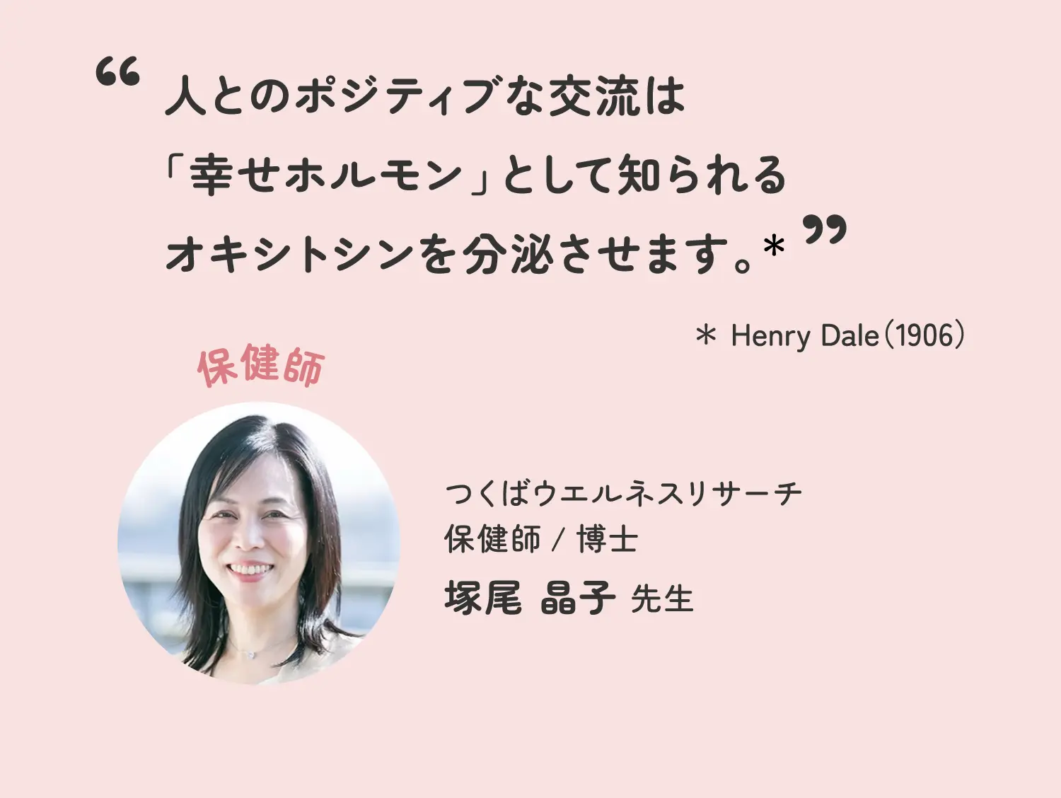 人とのポジティブな交流は「幸せホルモン」として知られるオキシトシンを分泌させます。* *Henry Dale(1906) つくばウエルネスリサーチ 保健師/博士 塚尾晶子先生
