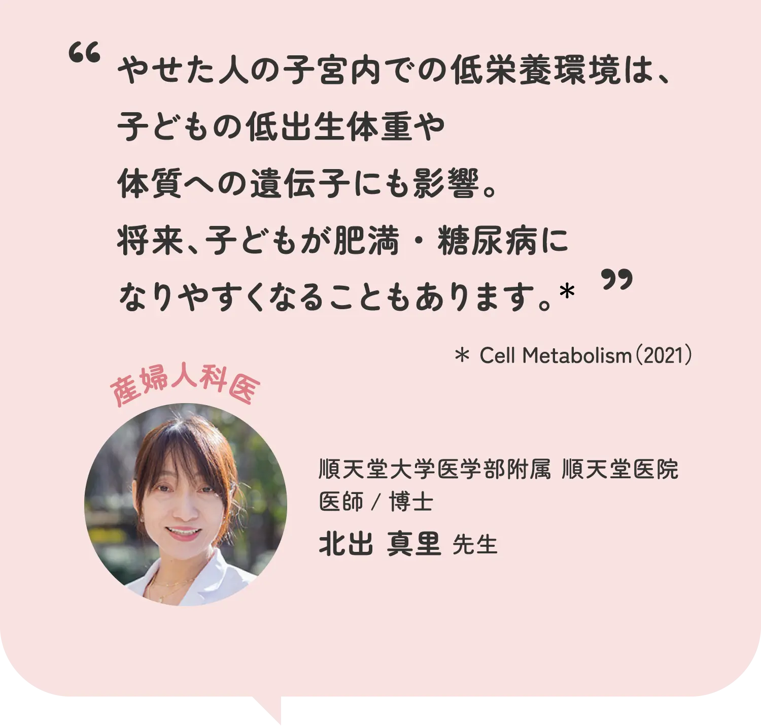 やせた人の子宮内での低栄養環境は、子どもの低出生体重や体質への遺伝子にも影響。将来、子どもが肥満・糖尿病になりやすくなることもあります。* *Cell Metabolism(2021) 順天堂大学医学部附属 順天堂医院 医師/博士 北出真里先生